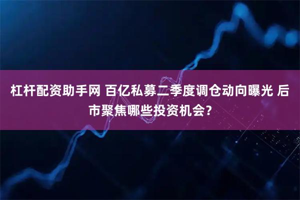杠杆配资助手网 百亿私募二季度调仓动向曝光 后市聚焦哪些投资机会？