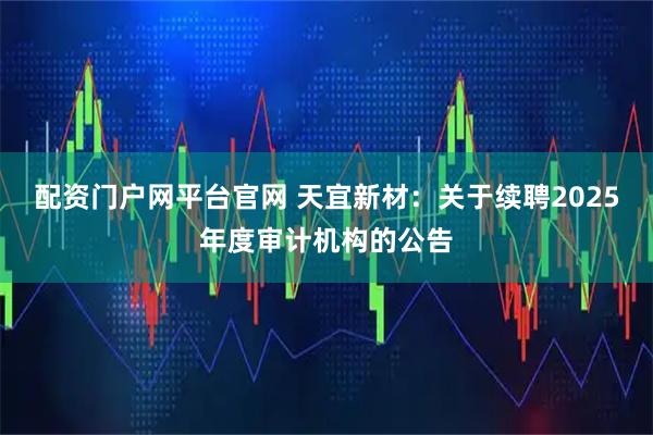 配资门户网平台官网 天宜新材：关于续聘2025年度审计机构的公告