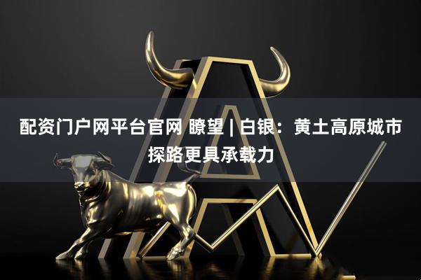 配资门户网平台官网 瞭望 | 白银：黄土高原城市探路更具承载力