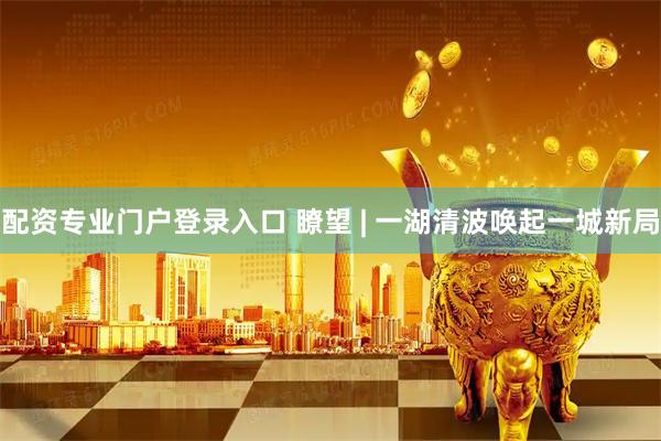 配资专业门户登录入口 瞭望 | 一湖清波唤起一城新局