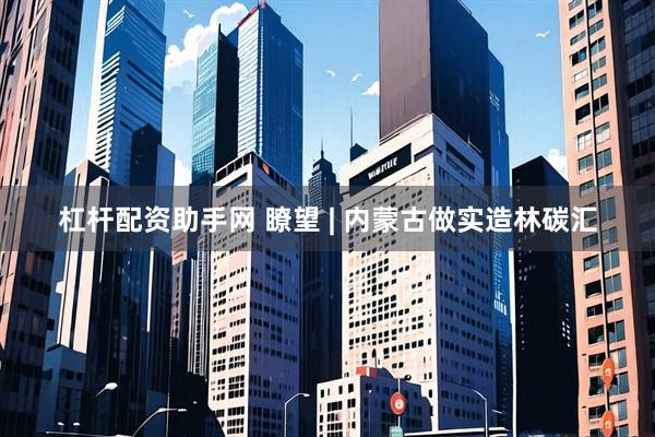 杠杆配资助手网 瞭望 | 内蒙古做实造林碳汇