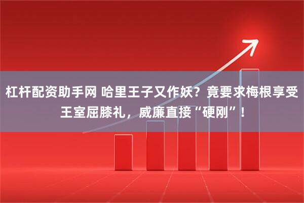 杠杆配资助手网 哈里王子又作妖？竟要求梅根享受王室屈膝礼，威廉直接“硬刚”！