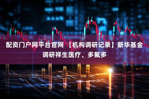 配资门户网平台官网 【机构调研记录】新华基金调研祥生医疗、多氟多