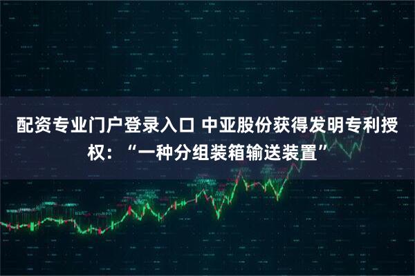 配资专业门户登录入口 中亚股份获得发明专利授权：“一种分组装箱输送装置”