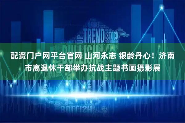 配资门户网平台官网 山河永志 银龄丹心！济南市离退休干部举办抗战主题书画摄影展