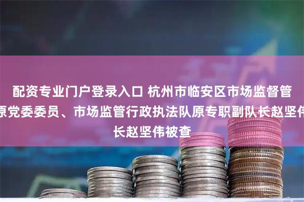 配资专业门户登录入口 杭州市临安区市场监督管理局原党委委员、市场监管行政执法队原专职副队长赵坚伟被查