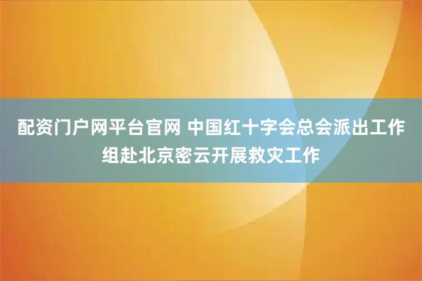 配资门户网平台官网 中国红十字会总会派出工作组赴北京密云开展救灾工作