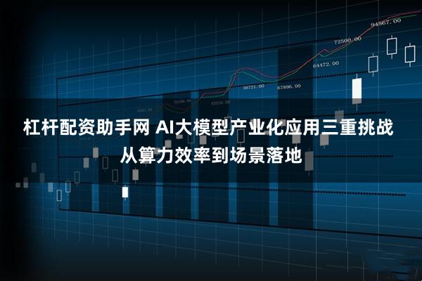 杠杆配资助手网 AI大模型产业化应用三重挑战 从算力效率到场景落地