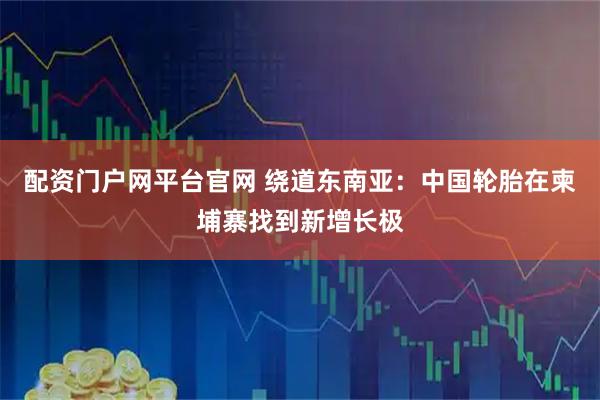 配资门户网平台官网 绕道东南亚：中国轮胎在柬埔寨找到新增长极