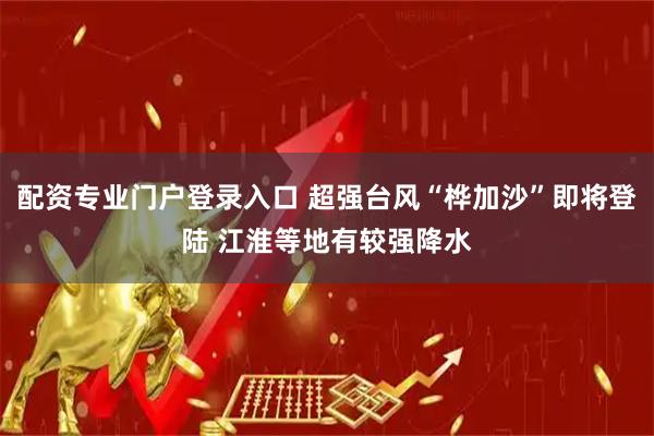 配资专业门户登录入口 超强台风“桦加沙”即将登陆 江淮等地有较强降水