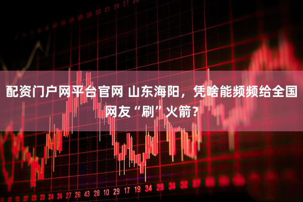 配资门户网平台官网 山东海阳,凭啥能频频给全国网友“刷”火箭?