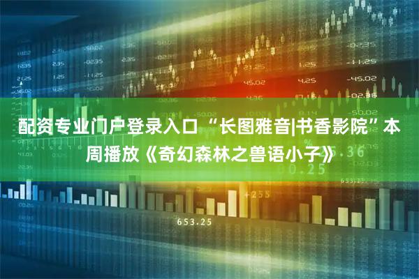 配资专业门户登录入口 “长图雅音|书香影院”本周播放《奇幻森林之兽语小子》