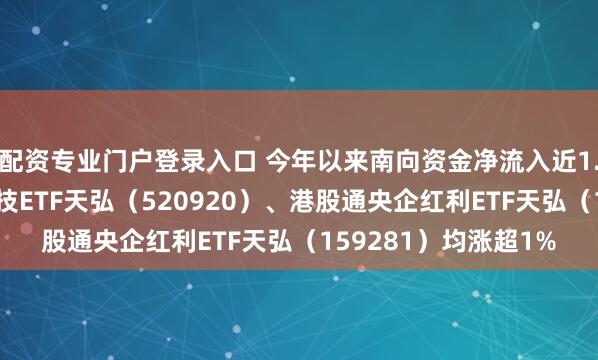配资专业门户登录入口 今年以来南向资金净流入近1.2万亿港元，恒生科技ETF天弘（520920）、港股通央企红利ETF天弘（159281）均涨超1%